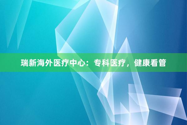 瑞新海外医疗中心：专科医疗，健康看管